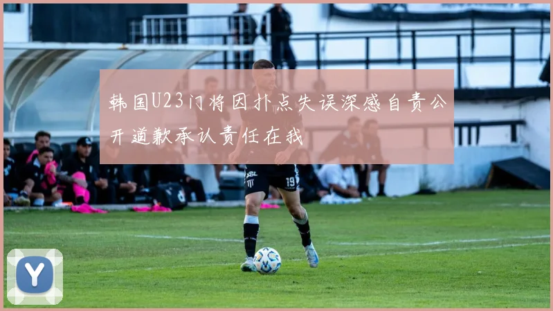 韩国U23门将因扑点失误深感自责公开道歉承认责任在我
