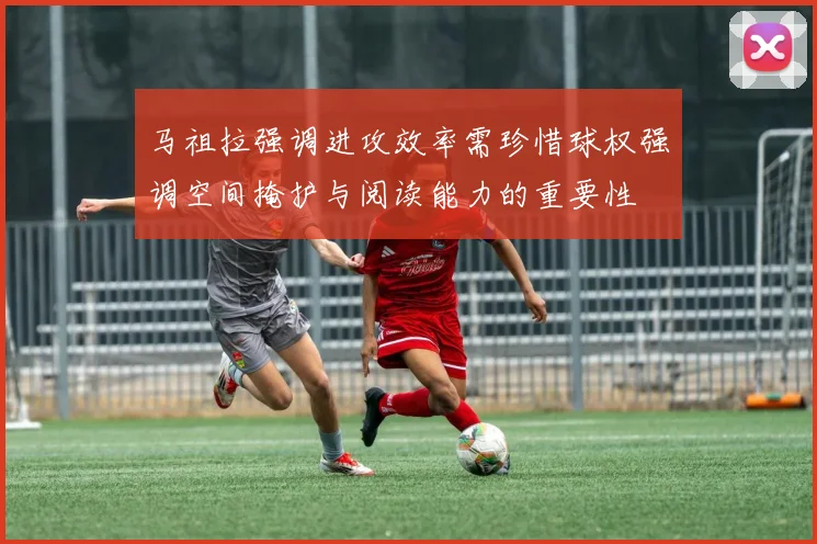 马祖拉强调进攻效率需珍惜球权强调空间掩护与阅读能力的重要性