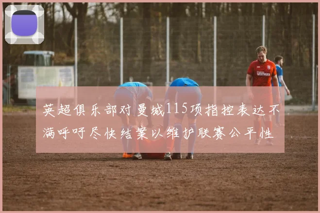 英超俱乐部对曼城115项指控表达不满呼吁尽快结案以维护联赛公平性