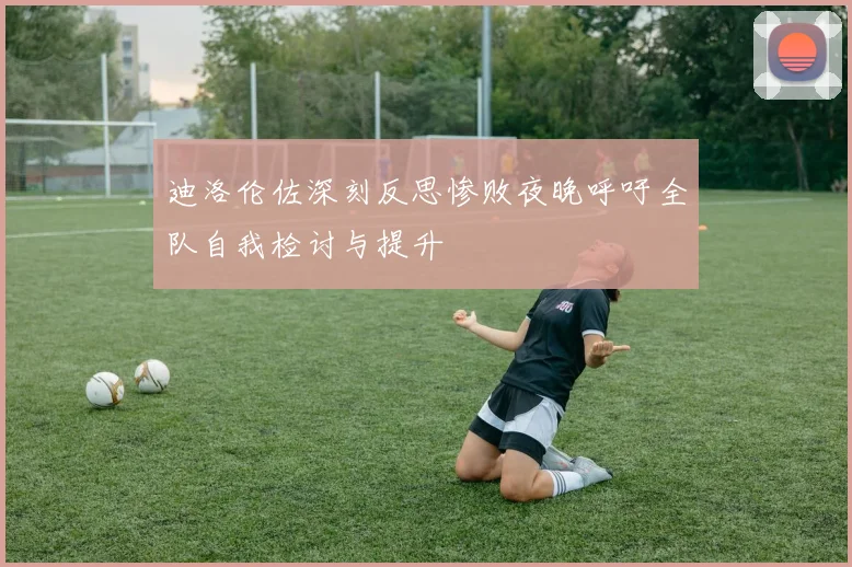 迪洛伦佐深刻反思惨败夜晚呼吁全队自我检讨与提升