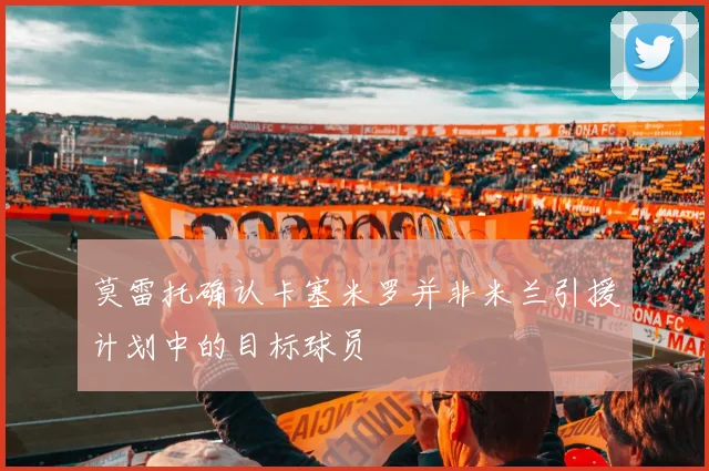 莫雷托确认卡塞米罗并非米兰引援计划中的目标球员