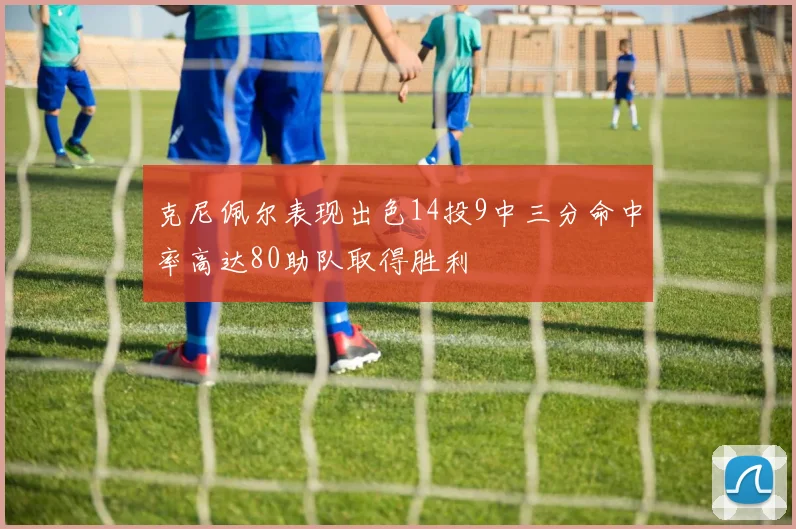 克尼佩尔表现出色14投9中三分命中率高达80助队取得胜利