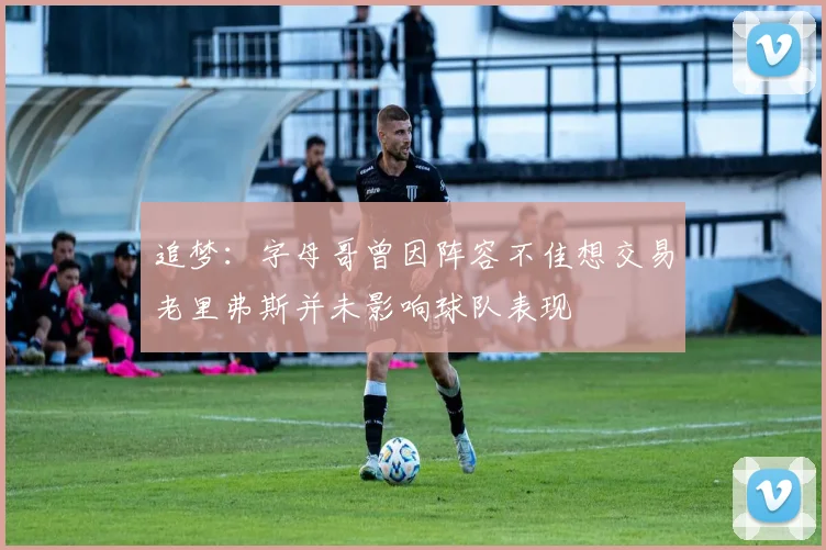 追梦：字母哥曾因阵容不佳想交易老里弗斯并未影响球队表现