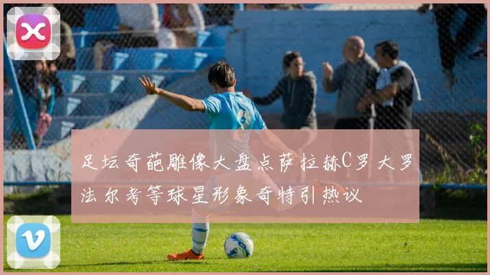 足坛奇葩雕像大盘点萨拉赫C罗大罗法尔考等球星形象奇特引热议