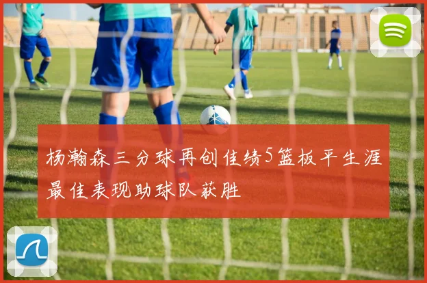 杨瀚森三分球再创佳绩5篮板平生涯最佳表现助球队获胜