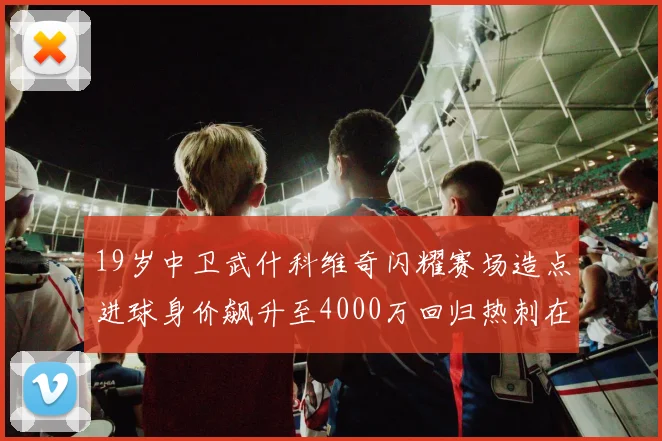 19岁中卫武什科维奇闪耀赛场造点进球身价飙升至4000万回归热刺在即
