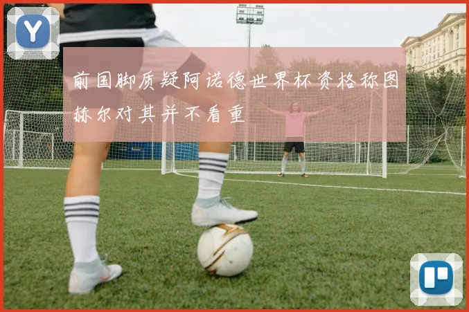 前国脚质疑阿诺德世界杯资格称图赫尔对其并不看重