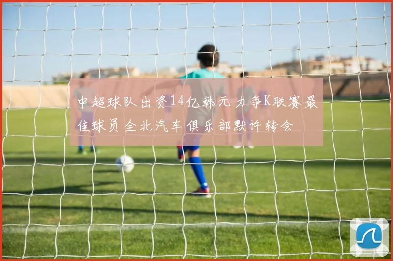 中超球队出资14亿韩元力争K联赛最佳球员全北汽车俱乐部默许转会