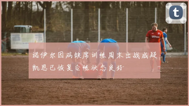 诺伊尔因病缺席训练周末出战成疑凯恩已恢复合练状态良好