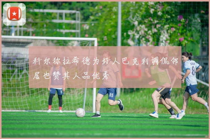 科尔称拉希德为好人巴克利调侃邻居也赞其人品优秀