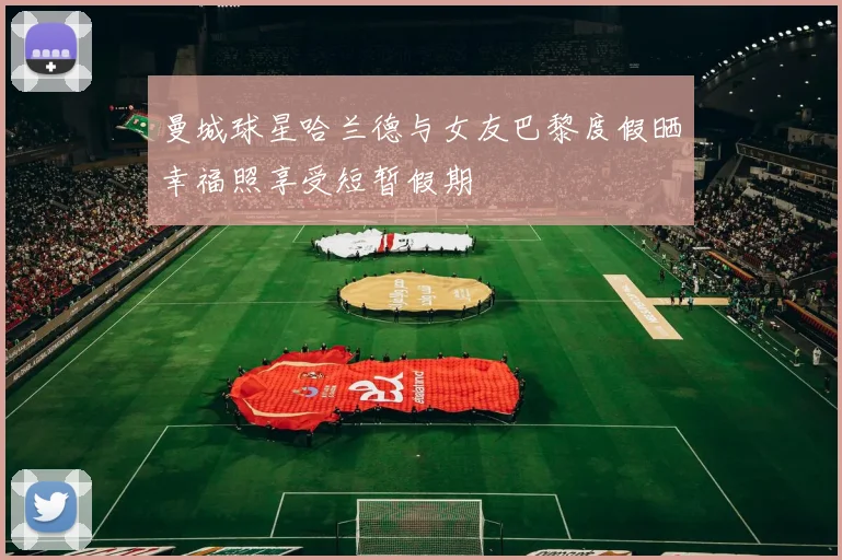 曼城球星哈兰德与女友巴黎度假晒幸福照享受短暂假期