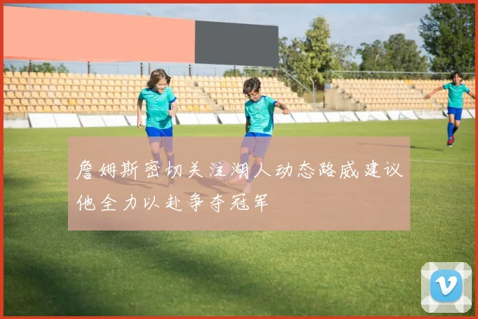 詹姆斯密切关注湖人动态路威建议他全力以赴争夺冠军