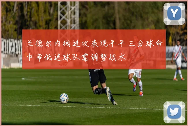 兰德尔内线进攻表现平平三分球命中率低迷球队需调整战术